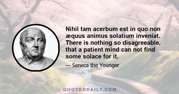 Nihil tam acerbum est in quo non æquus animus solatium inveniat. There is nothing so disagreeable, that a patient mind can not find some solace for it.