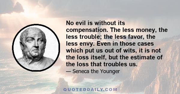 No evil is without its compensation. The less money, the less trouble; the less favor, the less envy. Even in those cases which put us out of wits, it is not the loss itself, but the estimate of the loss that troubles