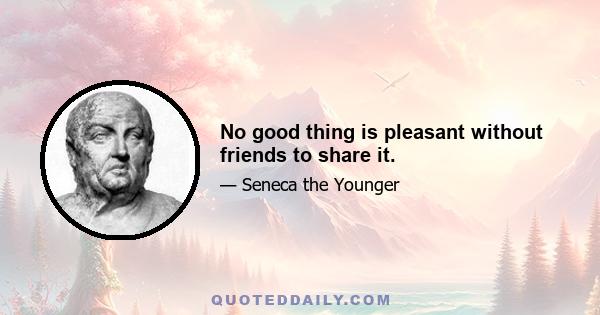 No good thing is pleasant without friends to share it.