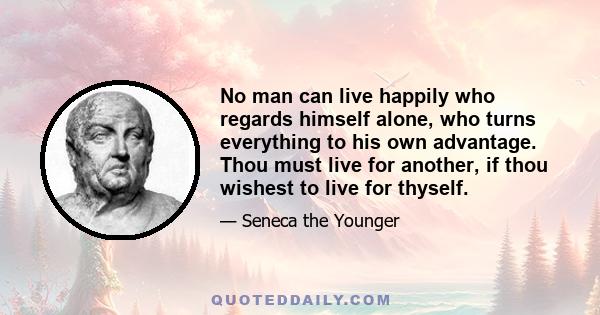 No man can live happily who regards himself alone, who turns everything to his own advantage. Thou must live for another, if thou wishest to live for thyself.