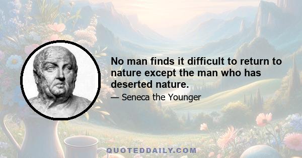 No man finds it difficult to return to nature except the man who has deserted nature.