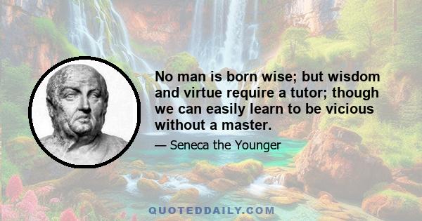 No man is born wise; but wisdom and virtue require a tutor; though we can easily learn to be vicious without a master.