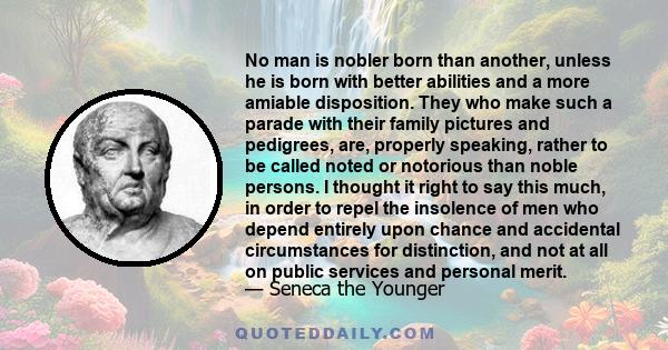 No man is nobler born than another, unless he is born with better abilities and a more amiable disposition. They who make such a parade with their family pictures and pedigrees, are, properly speaking, rather to be