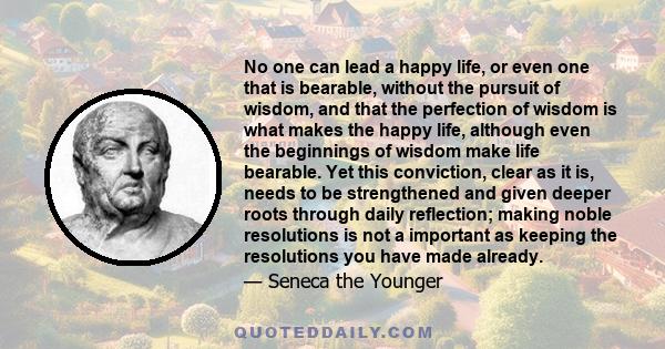 No one can lead a happy life, or even one that is bearable, without the pursuit of wisdom, and that the perfection of wisdom is what makes the happy life, although even the beginnings of wisdom make life bearable. Yet