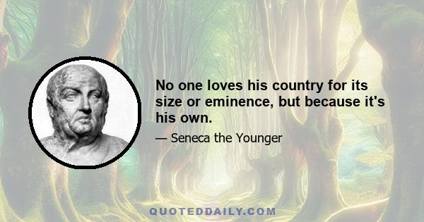 No one loves his country for its size or eminence, but because it's his own.