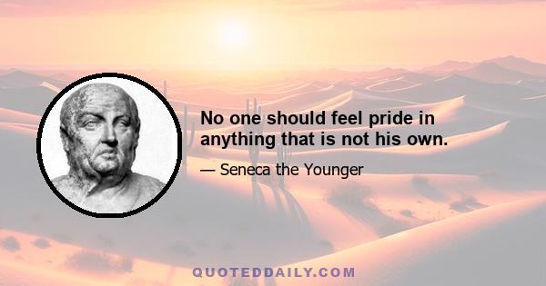 No one should feel pride in anything that is not his own.