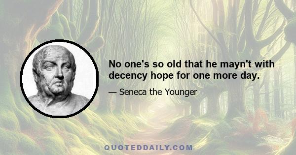 No one's so old that he mayn't with decency hope for one more day.