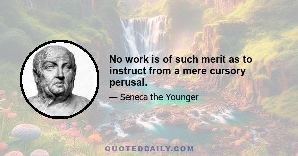 No work is of such merit as to instruct from a mere cursory perusal.