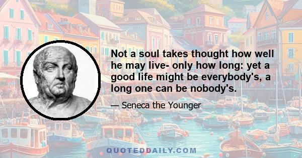 Not a soul takes thought how well he may live- only how long: yet a good life might be everybody's, a long one can be nobody's.