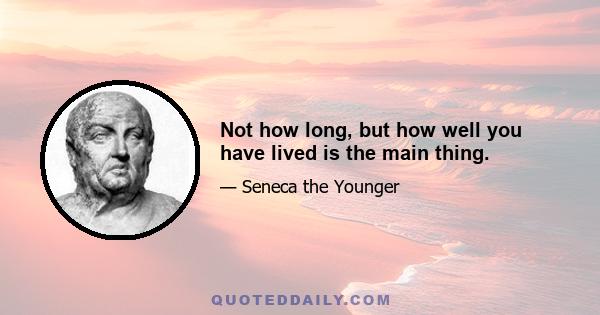 Not how long, but how well you have lived is the main thing.