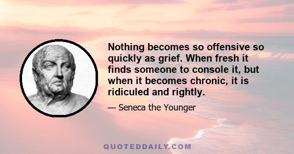 Nothing becomes so offensive so quickly as grief. When fresh it finds someone to console it, but when it becomes chronic, it is ridiculed and rightly.