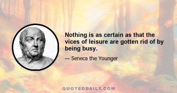 Nothing is as certain as that the vices of leisure are gotten rid of by being busy.