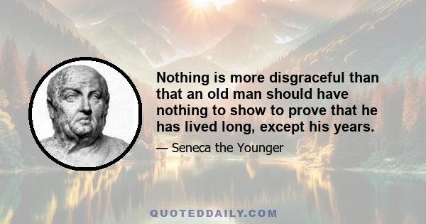 Nothing is more disgraceful than that an old man should have nothing to show to prove that he has lived long, except his years.