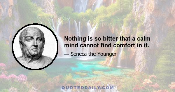 Nothing is so bitter that a calm mind cannot find comfort in it.