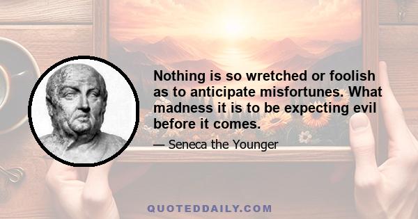 Nothing is so wretched or foolish as to anticipate misfortunes. What madness it is to be expecting evil before it comes.