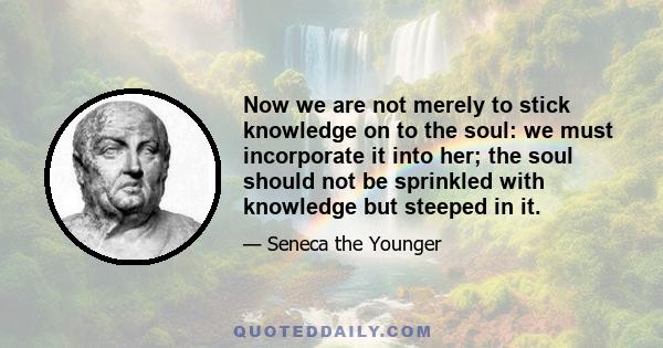 Now we are not merely to stick knowledge on to the soul: we must incorporate it into her; the soul should not be sprinkled with knowledge but steeped in it.