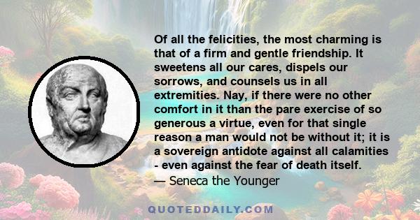 Of all the felicities, the most charming is that of a firm and gentle friendship. It sweetens all our cares, dispels our sorrows, and counsels us in all extremities. Nay, if there were no other comfort in it than the