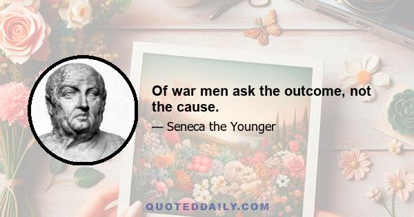 Of war men ask the outcome, not the cause.