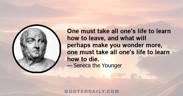 One must take all one's life to learn how to leave, and what will perhaps make you wonder more, one must take all one's life to learn how to die.