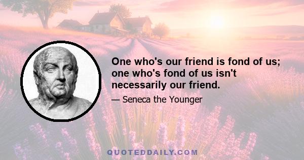 One who's our friend is fond of us; one who's fond of us isn't necessarily our friend.