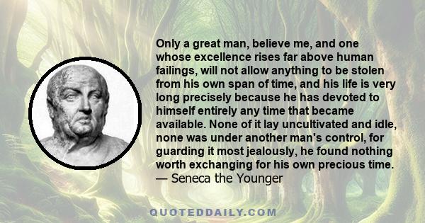 Only a great man, believe me, and one whose excellence rises far above human failings, will not allow anything to be stolen from his own span of time, and his life is very long precisely because he has devoted to