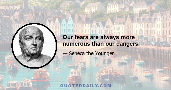 Our fears are always more numerous than our dangers.