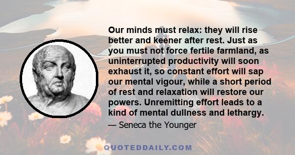 Our minds must relax: they will rise better and keener after rest. Just as you must not force fertile farmland, as uninterrupted productivity will soon exhaust it, so constant effort will sap our mental vigour, while a