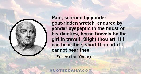 Pain, scorned by yonder gout-ridden wretch, endured by yonder dyspeptic in the midst of his dainties, borne bravely by the girl in travail. Slight thou art, if I can bear thee, short thou art if I cannot bear thee!