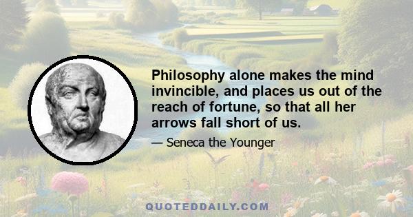 Philosophy alone makes the mind invincible, and places us out of the reach of fortune, so that all her arrows fall short of us.