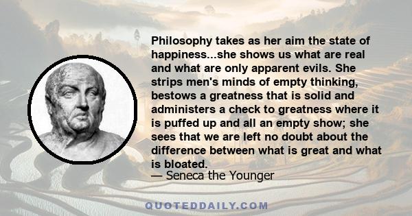 Philosophy takes as her aim the state of happiness...she shows us what are real and what are only apparent evils. She strips men's minds of empty thinking, bestows a greatness that is solid and administers a check to