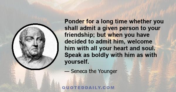 Ponder for a long time whether you shall admit a given person to your friendship; but when you have decided to admit him, welcome him with all your heart and soul. Speak as boldly with him as with yourself.