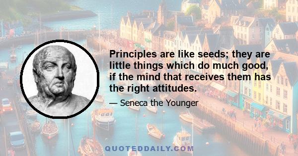 Principles are like seeds; they are little things which do much good, if the mind that receives them has the right attitudes.