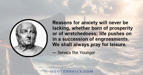 Reasons for anxiety will never be lacking, whether born of prosperity or of wretchedness; life pushes on in a succession of engrossments. We shall always pray for leisure.