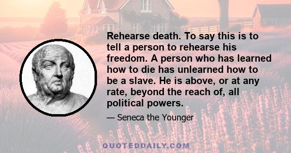 Rehearse death. To say this is to tell a person to rehearse his freedom. A person who has learned how to die has unlearned how to be a slave. He is above, or at any rate, beyond the reach of, all political powers.