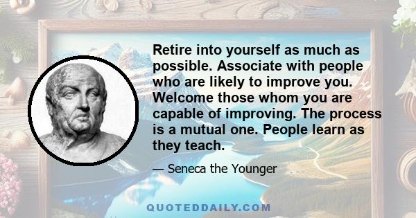 Retire into yourself as much as possible. Associate with people who are likely to improve you. Welcome those whom you are capable of improving. The process is a mutual one. People learn as they teach.