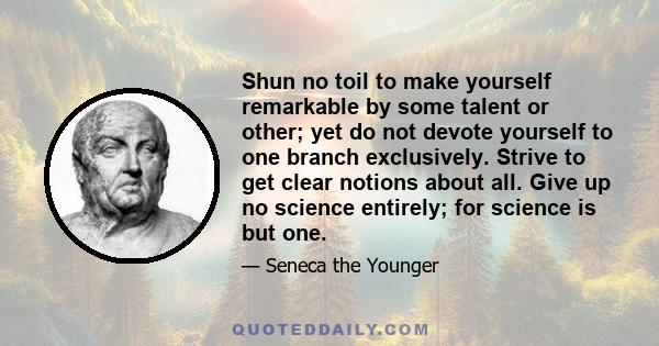 Shun no toil to make yourself remarkable by some talent or other; yet do not devote yourself to one branch exclusively. Strive to get clear notions about all. Give up no science entirely; for science is but one.