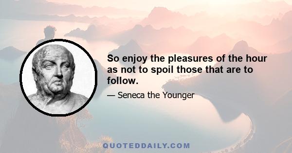 So enjoy the pleasures of the hour as not to spoil those that are to follow.