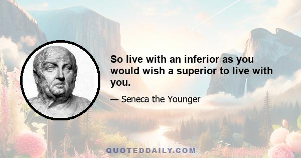 So live with an inferior as you would wish a superior to live with you.