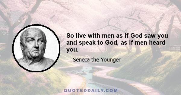 So live with men as if God saw you and speak to God, as if men heard you.