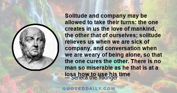 Solitude and company may be allowed to take their turns: the one creates in us the love of mankind, the other that of ourselves; solitude relieves us when we are sick of company, and conversation when we are weary of