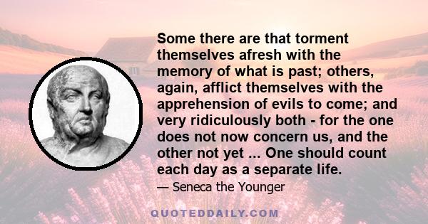 Some there are that torment themselves afresh with the memory of what is past; others, again, afflict themselves with the apprehension of evils to come; and very ridiculously both - for the one does not now concern us,