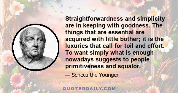 Straightforwardness and simplicity are in keeping with goodness. The things that are essential are acquired with little bother; it is the luxuries that call for toil and effort. To want simply what is enough nowadays