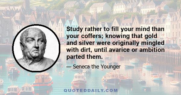 Study rather to fill your mind than your coffers; knowing that gold and silver were originally mingled with dirt, until avarice or ambition parted them.