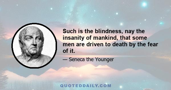 Such is the blindness, nay the insanity of mankind, that some men are driven to death by the fear of it.