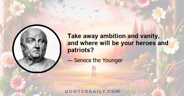 Take away ambition and vanity, and where will be your heroes and patriots?