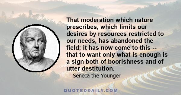 That moderation which nature prescribes, which limits our desires by resources restricted to our needs, has abandoned the field; it has now come to this -- that to want only what is enough is a sign both of boorishness