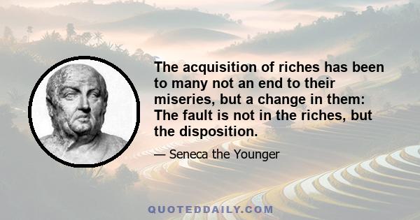 The acquisition of riches has been to many not an end to their miseries, but a change in them: The fault is not in the riches, but the disposition.