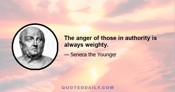 The anger of those in authority is always weighty.