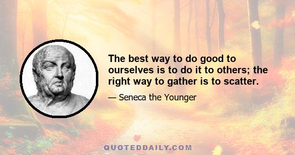 The best way to do good to ourselves is to do it to others; the right way to gather is to scatter.