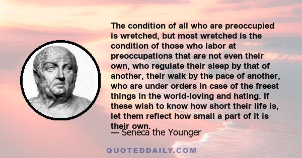 The condition of all who are preoccupied is wretched, but most wretched is the condition of those who labor at preoccupations that are not even their own, who regulate their sleep by that of another, their walk by the